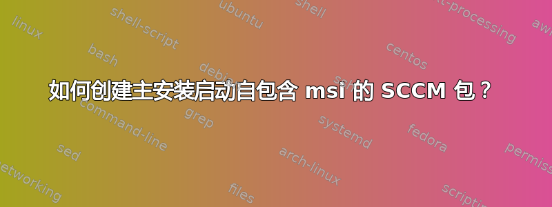 如何创建主安装启动自包含 msi 的 SCCM 包？