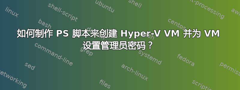 如何制作 PS 脚本来创建 Hyper-V VM 并为 VM 设置管理员密码？