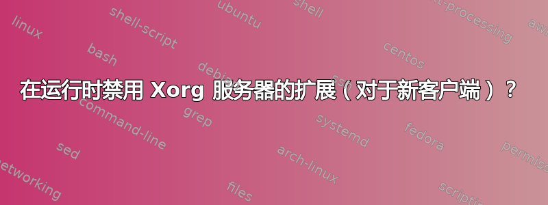 在运行时禁用 Xorg 服务器的扩展（对于新客户端）？