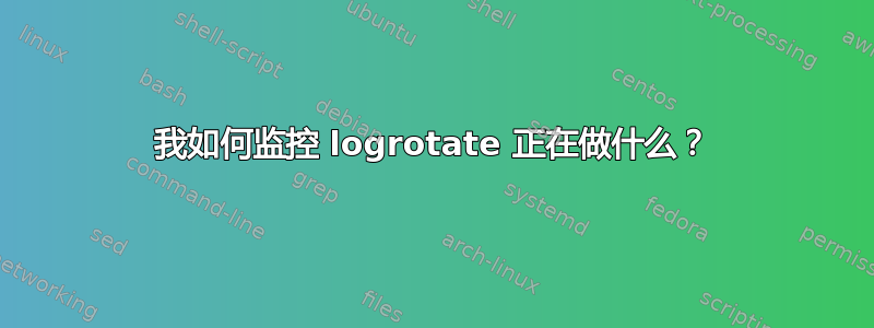 我如何监控 logrotate 正在做什么？