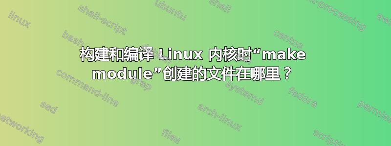 构建和编译 Linux 内核时“make module”创建的文件在哪里？