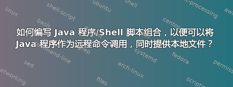 如何编写 Java 程序/Shell 脚本组合，以便可以将 Java 程序作为远程命令调用，同时提供本地文件？