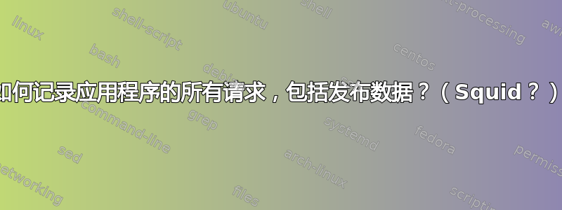 如何记录应用程序的所有请求，包括发布数据？（Squid？）