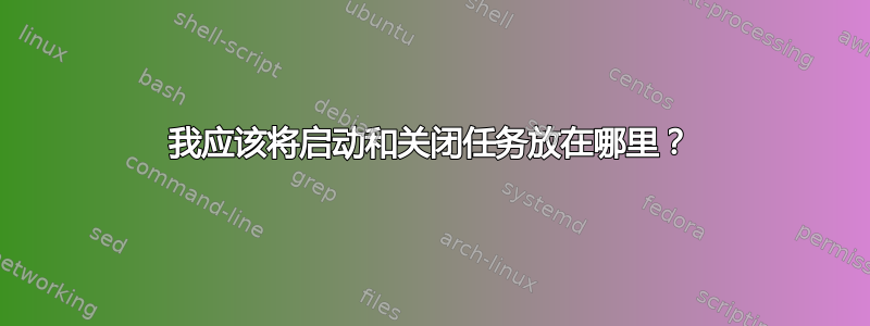 我应该将启动和关闭任务放在哪里？