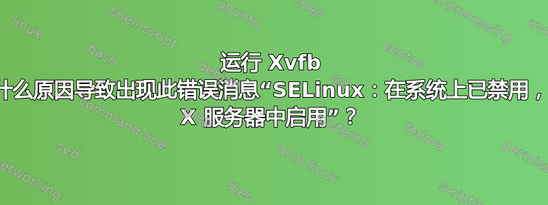 运行 Xvfb 时，什么原因导致出现此错误消息“SELinux：在系统上已禁用，未在 X 服务器中启用”？