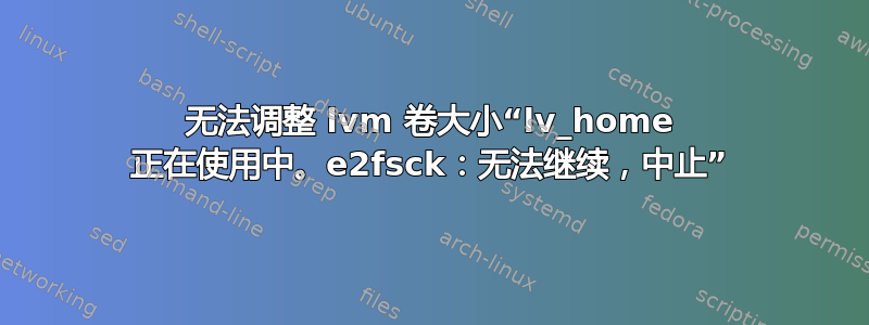 无法调整 lvm 卷大小“lv_home 正在使用中。e2fsck：无法继续，中止”