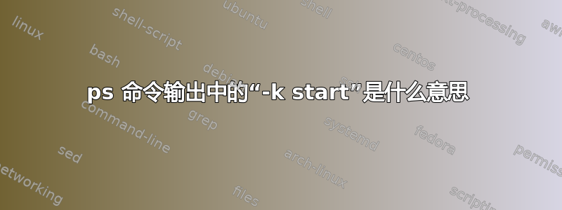 ps 命令输出中的“-k start”是什么意思