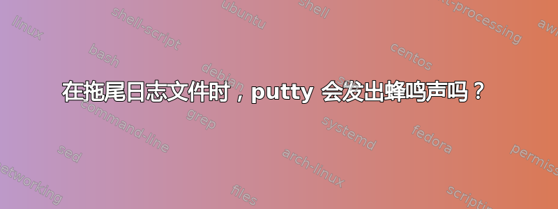 在拖尾日志文件时，putty 会发出蜂鸣声吗？