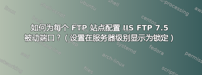 如何为每个 FTP 站点配置 IIS FTP 7.5 被动端口？（设置在服务器级别显示为锁定）