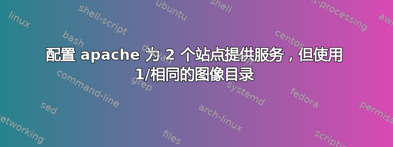 配置 apache 为 2 个站点提供服务，但使用 1/相同的图像目录