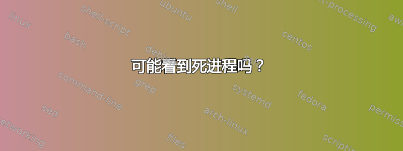 可能看到死进程吗？