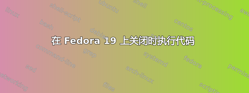 在 Fedora 19 上关闭时执行代码