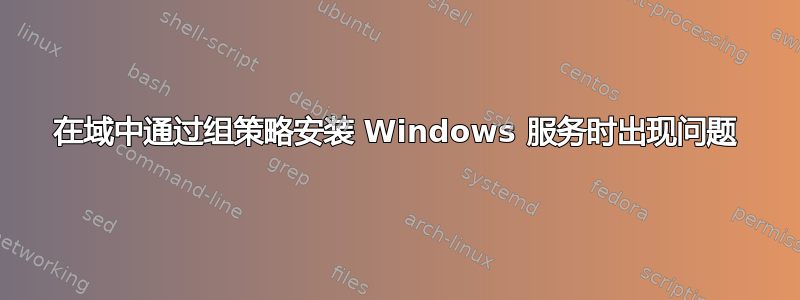 在域中通过组策略安装 Windows 服务时出现问题