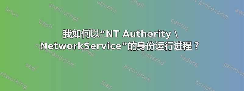 我如何以“NT Authority \ NetworkService”的身份运行进程？