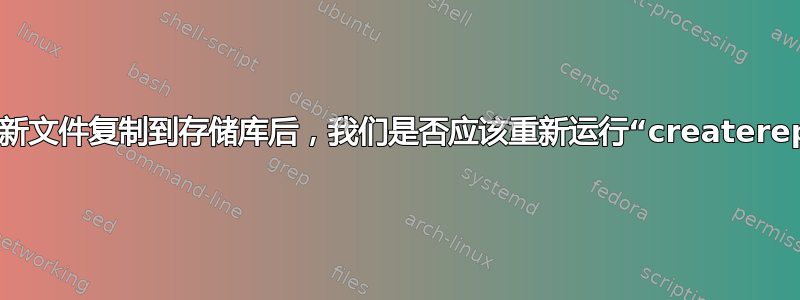 在将新文件复制到存储库后，我们是否应该重新运行“createrepo”