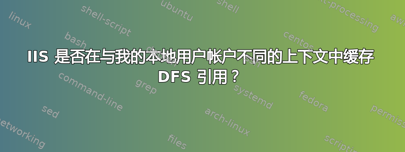 IIS 是否在与我的本地用户帐户不同的上下文中缓存 DFS 引用？