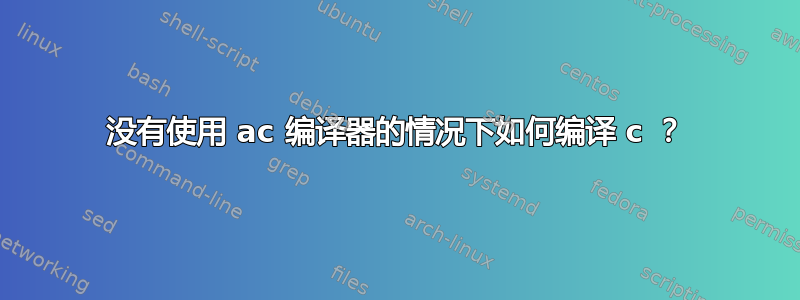 没有使用 ac 编译器的情况下如何编译 c ？