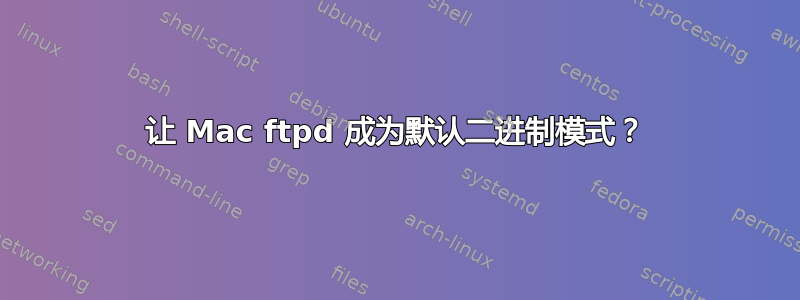 让 Mac ftpd 成为默认二进制模式？