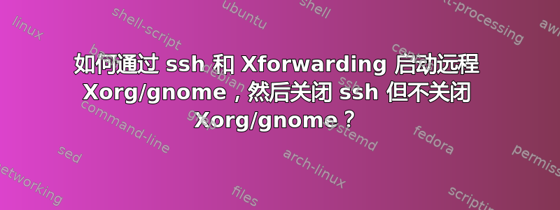 如何通过 ssh 和 Xforwarding 启动远程 Xorg/gnome，然后关闭 ssh 但不关闭 Xorg/gnome？