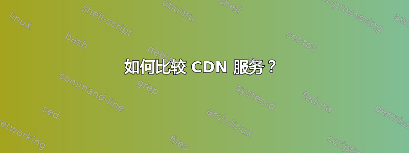 如何比较 CDN 服务？