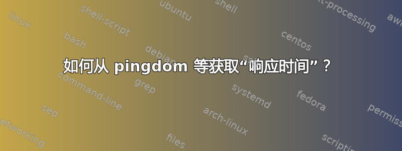 如何从 pingdom 等获取“响应时间”？