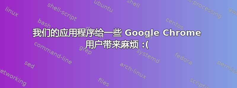 我们的应用程序给一些 Google Chrome 用户带来麻烦 :(