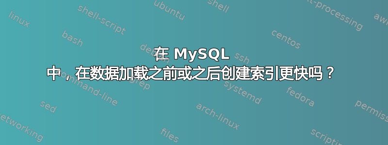 在 MySQL 中，在数据加载之前或之后创建索引更快吗？