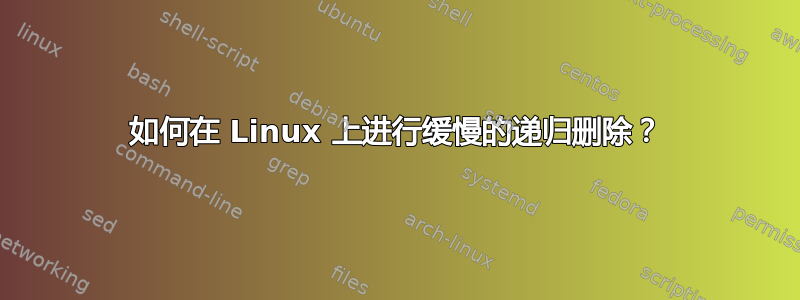 如何在 Linux 上进行缓慢的递归删除？