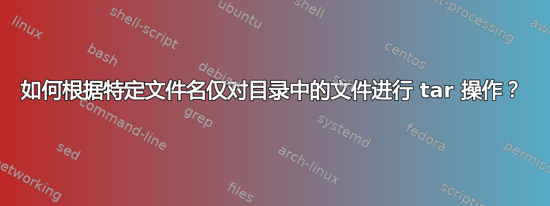 如何根据特定文件名仅对目录中的文件进行 tar 操作？