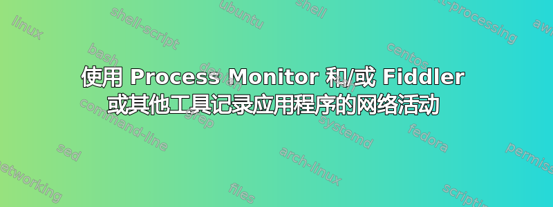 使用 Process Monitor 和/或 Fiddler 或其他工具记录应用程序的网络活动