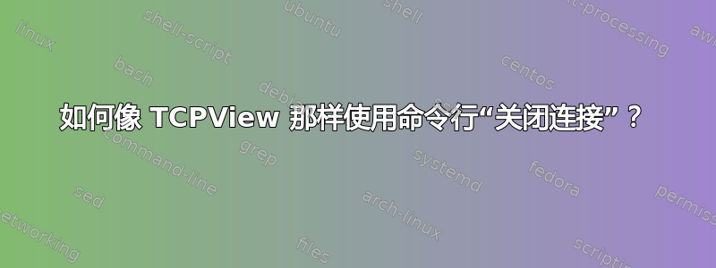 如何像 TCPView 那样使用命令行“关闭连接”？