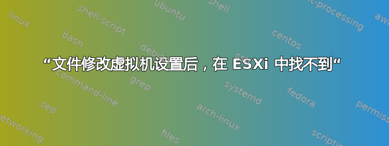 “文件修改虚拟机设置后，在 ESXi 中找不到“