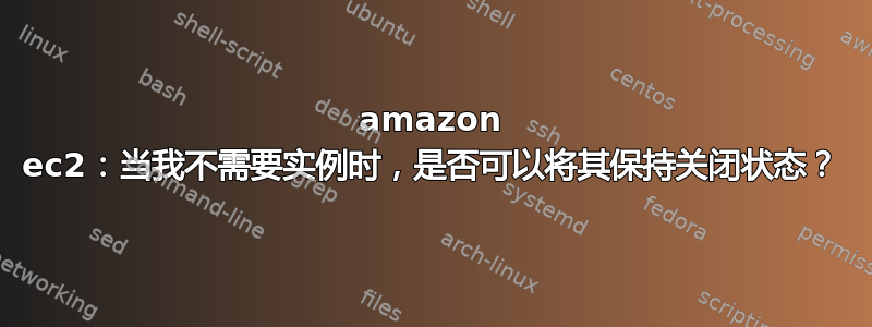 amazon ec2：当我不需要实例时，是否可以将其保持关闭状态？