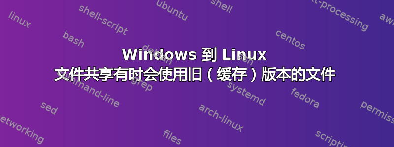 Windows 到 Linux 文件共享有时会使用旧（缓存）版本的文件