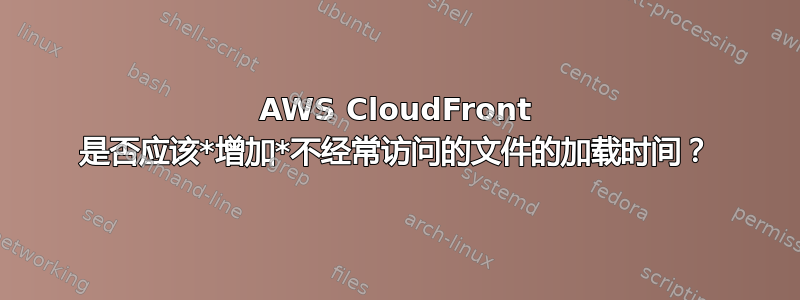 AWS CloudFront 是否应该*增加*不经常访问的文件的加载时间？