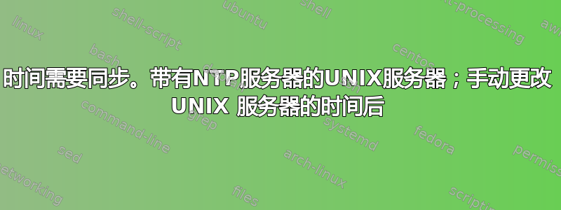 时间需要同步。带有NTP服务器的UNIX服务器；手动更改 UNIX 服务器的时间后