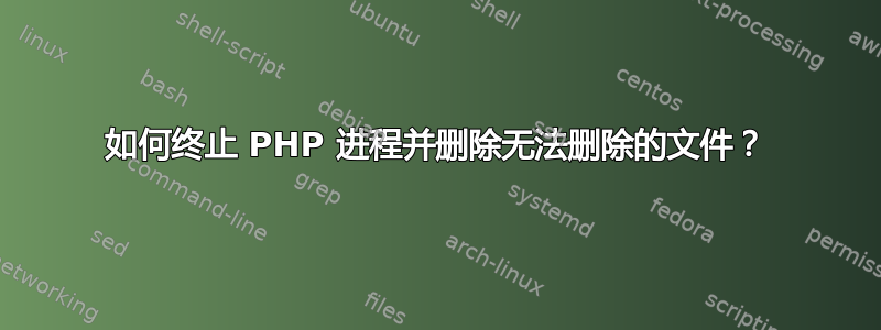 如何终止 PHP 进程并删除无法删除的文件？