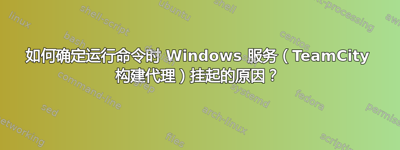 如何确定运行命令时 Windows 服务（TeamCity 构建代理）挂起的原因？