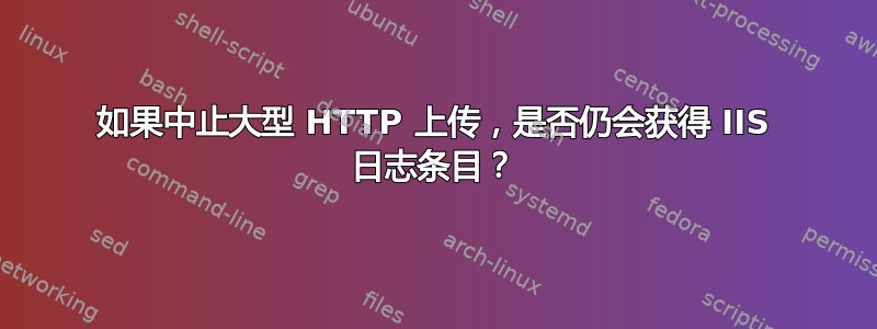 如果中止大型 HTTP 上传，是否仍会获得 IIS 日志条目？