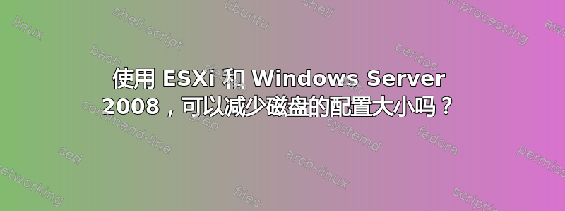 使用 ESXi 和 Windows Server 2008，可以减少磁盘的配置大小吗？