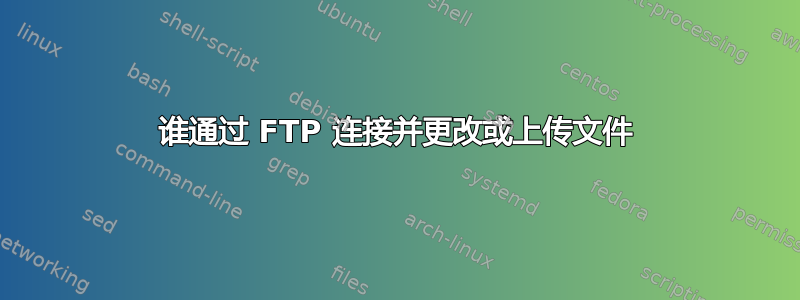 谁通过 FTP 连接并更改或上传文件