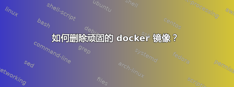 如何删除顽固的 docker 镜像？