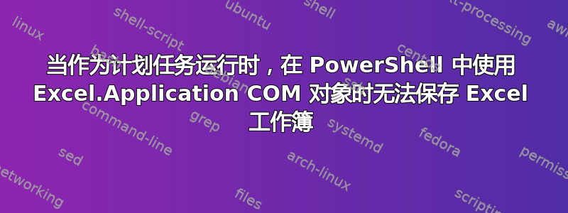 当作为计划任务运行时，在 PowerShell 中使用 Excel.Application COM 对象时无法保存 Excel 工作簿