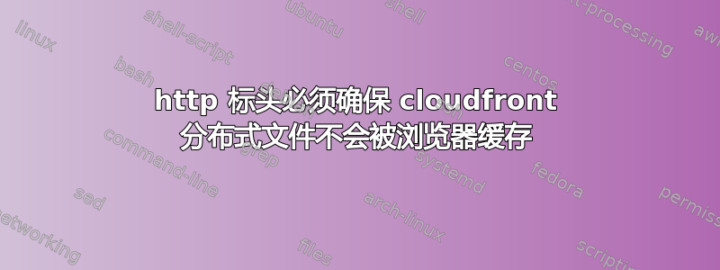 http 标头必须确保 cloudfront 分布式文件不会被浏览器缓存