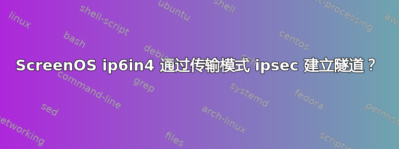 ScreenOS ip6in4 通过传输模式 ipsec 建立隧道？