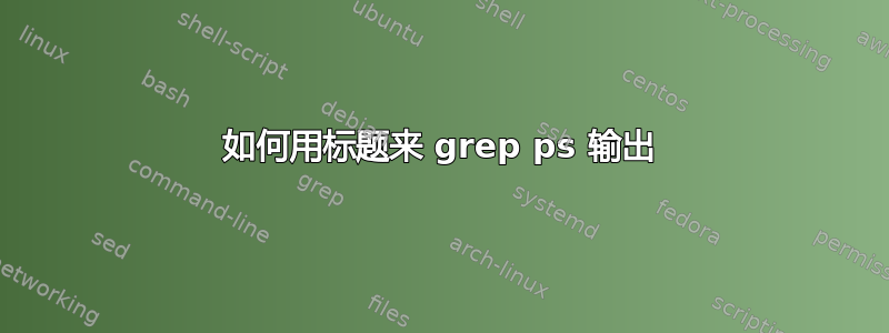 如何用标题来 grep ps 输出