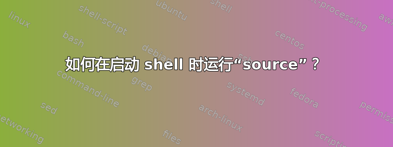 如何在启动 shell 时运行“source”？