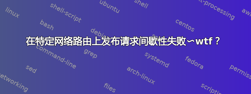 在特定网络路由上发布请求间歇性失败〜wtf？