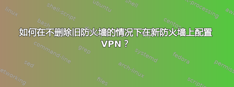 如何在不删除旧防火墙的情况下在新防火墙上配置 VPN？