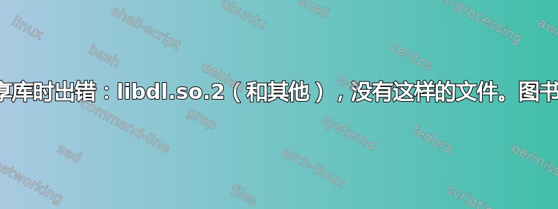 加载共享库时出错：libdl.so.2（和其他），没有这样的文件。图书馆存在